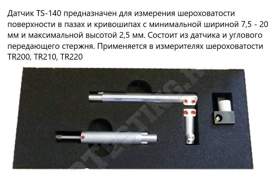 Датчик TS-140 предназначен для измерения шероховатости поверхности в пазах и кривошипах с минимальной шириной 7,5 - 20 мм и максимальной высотой 2,5 мм. Состоит из датчика и углового передающего стержня. Применяется в измерителях шероховатости TR200, TR210, TR220